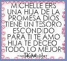 MICHELLE ERS UNA HIJA DE LA PROMESA DIOS TIENE UN TESORO ESCONDIDO PARA TI TE AMO HIJA TE DECEO  TODO LO MEJOR TKM :)