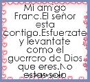 Mi amigo Franc.El seÃ±or esta contigo.Esfuerzate y levantate como el guerrero de Dios que eres.No estas solo 