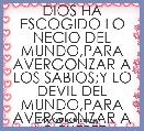 DIOS HA ESCOGIDO LO NECIO DEL MUNDO,PARA AVERGONZAR A LOS SABIOS;Y LO DEVIL DEL MUNDO,PARA AVERGONZAR A LO FUERTE.