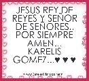 JESUS REY DE REYES Y SEÃOR DE SEÃORES.. POR SIEMPRE AMEN...
KARELIS GOMEZ...♥ ♥ ♥ 
