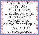 Si yo hablase lenguas humanas y angelicas, y no tengo AMOR, vengo a ser como metal que resuena, o cimbalo que retiÃ±e.
Y si tuvies