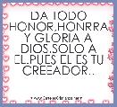DA TODO HONOR,HONRRA Y GLORIA A DIOS.SOLO A EL.PUES EL ES TU CREEADOR..