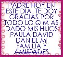 PADRE HOY EN ESTE DIA  TE DOY GRACIAS POR TODO LO Q M AS DADO MIS HIJOS PAULA DAVID DANIEL MI FAMILIA Y AMISTADES  