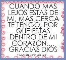 CUANDO MAS LEJOS ESTAS DE MI, MAS CERCA TE TENGO, POR QUE ESTAS DENTRO DE MI CORAZON.... GRACIAS DIOS
