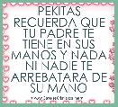                 PEKITAS
RECUERDA QUE TU PADRE TE TIENE EN SUS MANOS Y NADA
NI NADIE TE ARREBATARA DE
SU MANO