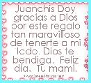 Juanchis Doy gracias a Dios por este regalo tan maravilloso de tenerte a mi lado. Dios te bendiga.  Feliz dÃ­a.  Tu mami.