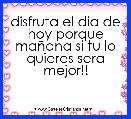 disfruta el dia de hoy porque maÃ±ana si tu lo quieres sera mejor!!