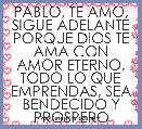 PABLO, TE AMO, SIGUE ADELANTE
PORQUE DIOS TE AMA CON AMOR ETERNO.
TODO LO QUE EMPRENDAS, SEA BENDECIDO Y PROSPERO