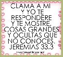  CLAMA A MI 
 Y YO TE RESPONDERE
 Y TE MOSTRE,  COSAS GRANDES
 Y OCULTAS QUE NO CONOCES.
JEREMIAS 33.3