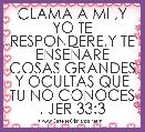 CLAMA A MI ,Y YO TE RESPONDERE,Y TE ENSEÃARE COSAS GRANDES Y OCULTAS QUE TU NO CONOCES . JER 33:3               
