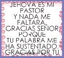 JEHOVA ES MI PASTOR
Y NADA ME FALTARA.
GRACIAS SEÃOR PORQUE
TU PALABRA ME HA SUSTENTADO.
GRACIAS POR TU GRAN AMOR.
