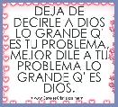 DEJA DE DECIRLE A DIOS LO GRANDE Q' ES TU PROBLEMA, MEJOR DILE A TU PROBLEMA LO GRANDE Q' ES DIOS.
