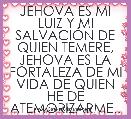 JEHOVA ES MI LUIZ Y MI SALVACIÃN DE QUIEN TEMERE, JEHOVA ES LA FORTALEZA DE MI VIDA DE QUIEN HE DE ATEMORIZARME..  