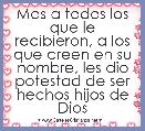 Mas a todos los que le recibieron, a los que creen en su nombre, les dio potestad de ser hechos hijos de Dios