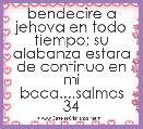 bendecire a jehova en todo tiempo; su alabanza estara de continuo en mi boca....salmos 34
