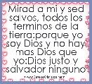Mirad a mi y sed salvos, todos los terminos de la tierra:porque yo soy Dios y no hay mas Dios que yo:Dios justo y salvador ninguno