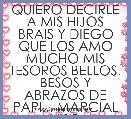 QUIERO DECIRLE A MIS HIJOS BRAIS Y DIEGO QUE LOS AMO MUCHO MIS TESOROS BELLOS. BESOS Y ABRAZOS DE PAPI... MARCIAL VISO