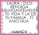LAURA ; DIOS BENDIGA ABUNDANTEMENTE , TU VIDA Y LA DE TU FAMILIA . TE AMO HIJA 

                        NANCY
