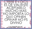 CREER EN DIOS ES DE VALIENTE
ACEPTARLO MUCHO MAS
NO IMPORTA LO QUE OPINEN
OPINAR NO ES DIVINO

CREER ES LA ESENCIA DE LA VIDA