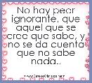 No hay peor ignorante, que aquel que se cree que sabe, y no se da cuenta que no sabe nada..