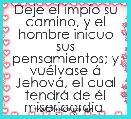  Deje el impÃ­o su camino, y el hombre inicuo sus pensamientos; y vuÃ©lvase Ã¡ JehovÃ¡, el cual tendrÃ¡ de Ã©l misericordia 
Isaias 55: