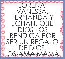 LORENA, VANESSA, FERNANDA Y JOHAN, QUE DIOS LOS BENDIGA POR SER UN REGALO DE DIOS.
LOS AMA MAMÃ.
