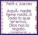 FelÃÂ­z Jueves

AquÃÂ­ nadie tiene nada..!!
Todo lo que tenemos, 
Dios nos lo regalo. 