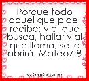 Porque todo aquel que pide, recibe; y el que busca, halla; y al que llama, se le abrirÃ¡. Mateo7:8