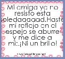 Mi amiga ya no resisto esta soledaaaaad.Hasta mi reflejo en el espejo se aburre y me dice a mi:.Â¡Ni un brillo!