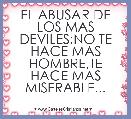 EL ABUSAR DE LOS MAS DEVILES;NO TE HACE MAS HOMBRE,TE HACE MAS MISERABLE...
