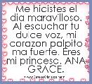 Me hicistes el dia maravilloso. Al escuchar tu dulce voz, mi corazon palpito ma fuerte. Eres mi princesa. ANA GRACE.