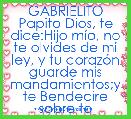GABRIELITO
Papito Dios, te dice:Hijo mÃ­o, no te olvides de mi ley, y tu corazÃ³n guarde mis mandamientos;y te Bendecire sobre todo