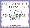      

            ENCOMIENDA  A  JEHOVA  TUS OBRAS
         Y  TUS   PENSAMIENTOS   SERAN                           



  