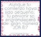 Aunque tu  comienzo haya sido pequeÃ±o,  tu porvenir se engrandecerÃ¡ de  gran manera
JOB 8;7