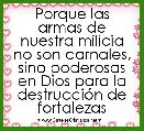 Porque las armas de nuestra milicia no son carnales, sino poderosas en Dios para la destrucciÃ³n de fortalezas
