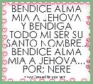 BENDICE ALMA MIA A JEHOVA
Y BENDIGA TODO MI SER SU
SANTO NOMBRE..
BENDICE ALMA MIA A JEHOVA...
POR; NERE