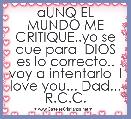 aUNQ EL MUNDO ME CRITIQUE..yo se que para  DIOS es lo correcto.. voy a intentarlo  I love you... Dad... R.C.C.