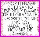SENOR LLENAME DE TU SANTO ESPIRITU Y DAME DE TU GRACIA TE NECESITO YO SIN TI NO SOY NADA...EN EL NOMBRE DE *JESUS*